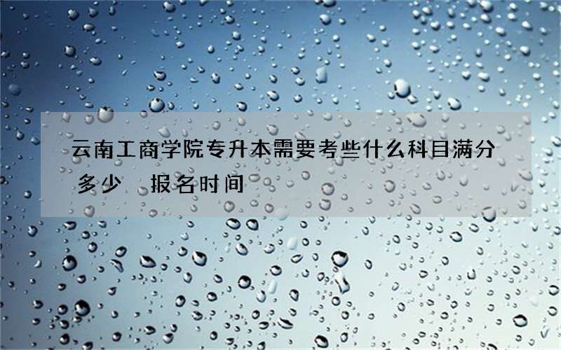 云南工商学院专升本需要考些什么科目满分多少 报名时间